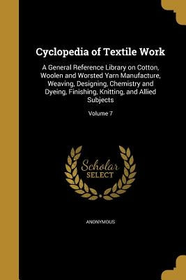 Cyclopedia of Textile Work: A General Reference Library on Cotton, Woolen and Worsted Yarn Manufacture, Weaving, Designing, Chemistry and Dyeing, by Anonymous