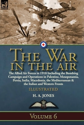 The War in the Air: Volume 6-The Allied Air Forces in 1918 Including the Bombing Campaign and Operations in Palestine, Mesopotamia, Persia by Jones, H. A.