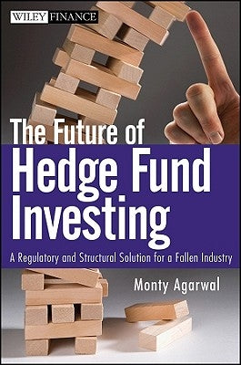 The Future of Hedge Fund Investing: A Regulatory and Structural Solution for a Fallen Industry by Agarwal, Monty