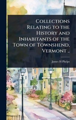 Collections Relating to the History and Inhabitants of the Town of Townshend, Vermont .. by Phelps, James H.