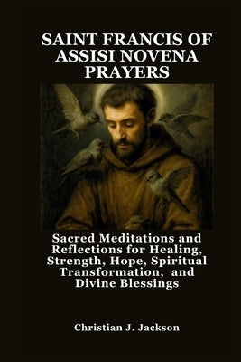 Saint Francis of Assisi Novena Prayers: Sacred Meditations and Reflections for Healing, Strength, Hope, Spiritual Transformation, and Divine Blessings by Jackson, Christian J.