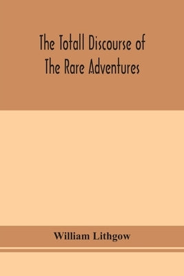 The Totall Discourse Of The Rare Adventures & Painefull Peregrinations Of Long Nineteen Yeares Travayles From Scotland To The Most Famous Kingdomes In by William Lithgow