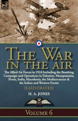 The War in the Air: Volume 6-The Allied Air Forces in 1918 Including the Bombing Campaign and Operations in Palestine, Mesopotamia, Persia by Jones, H. A.
