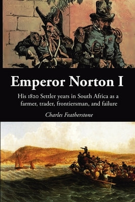 Emperor Norton I: His 1820 Settler Years in South Africa as a Farmer, Trader, Frontiersman, and Failure by Featherstone, Charles