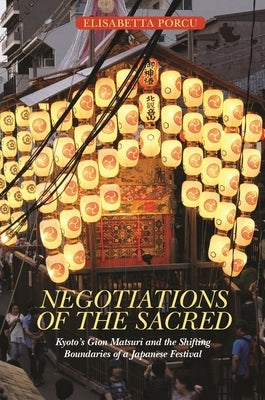 Negotiations of the Sacred: Kyoto's Gion Matsuri and the Shifting Boundaries of a Japanese Festival by Porcu, Elisabetta