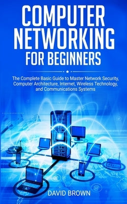 Computer Networking for Beginners: The Complete Basic Guide to Master Network Security, Computer Architecture, Internet, Wireless Technology, and Comm by Brown, David