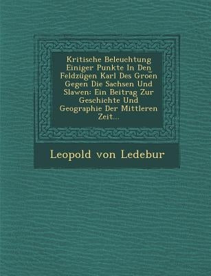 Kritische Beleuchtung Einiger Punkte in Den Feldzugen Karl Des Groe N Gegen Die Sachsen Und Slawen: Ein Beitrag Zur Geschichte Und Geographie Der Mitt by Ledebur, Leopold Von