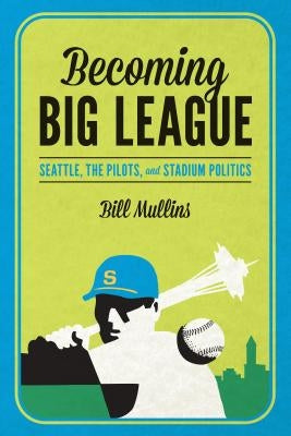 Becoming Big League: Seattle, the Pilots, and Stadium Politics by Mullins