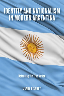Identity and Nationalism in Modern Argentina: Defending the True Nation by Delaney, Jeane
