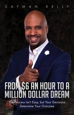 From $6 an Hour to a Million Dollar Dream: The Process Isn't Easy, but Your Decisions Determine Your Outcome by Kelly, Cayman