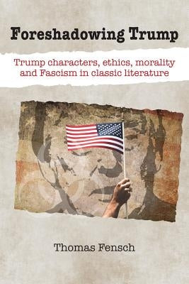 Foreshadowing Trump: Trump characters, ethics, morality and Fascism in classic literature by Fensch, Thomas
