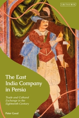The East India Company in Persia: Trade and Cultural Exchange in the Eighteenth Century by Good, Peter