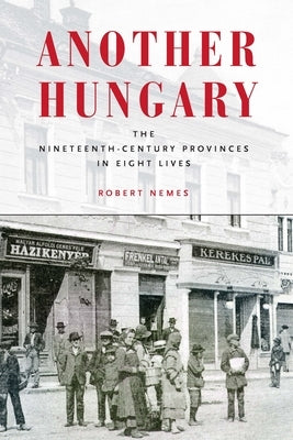 Another Hungary: The Nineteenth-Century Provinces in Eight Lives by Nemes, Robert