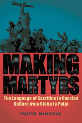 Making Martyrs: The Language of Sacrifice in Russian Culture from Stalin to Putin by Minkova, Yuliya