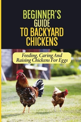 Beginner's Guide To Backyard Chickens: Feeding, Caring And Raising Chickens For Eggs: How To Harvest Your Backyard Chickens Eggs by Carreira, Sherly