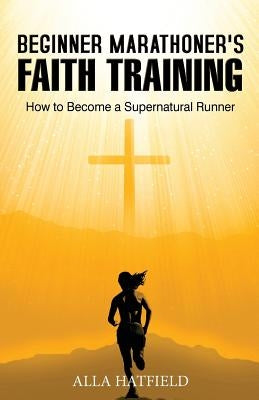 Beginner Marathoner's Faith Training: How to Become a Supernatural Runner by Hatfield, Alla