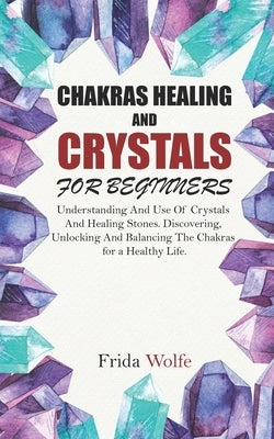 Chakras Healing And Crystals For Beginners: Understanding And Use Of Crystals And Healing Stones. Discovering, Unlocking And Balancing The Chakras for by Wolfe, Frida
