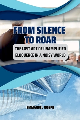 From Silence to Roar, The Lost Art of Unamplified Eloquence in a Noisy World by Joseph, Emmanuel
