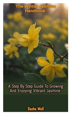 The Winter Jasmine Handbook: A Step By Step Guide To Growing And Enjoying Vibrant Jasmine by Wall, Sacha