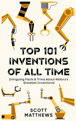Top 101 Inventions Of All Time! - Intriguing Facts & Trivia About History's Greatest Inventions! by Matthews, Scott