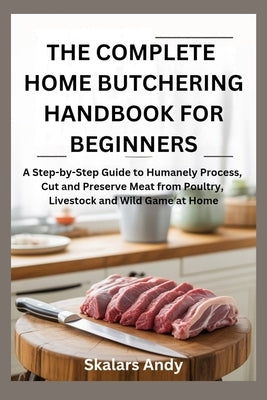 The Complete Home Butchering Handbook for Beginners: A Step-by-Step Guide to Humanely Process, Cut and Preserve Meat from Poultry, Livestock and Wild by Andy, Skalars