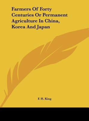 Farmers of Forty Centuries or Permanent Agriculture in China, Korea and Japan by King, F. H.
