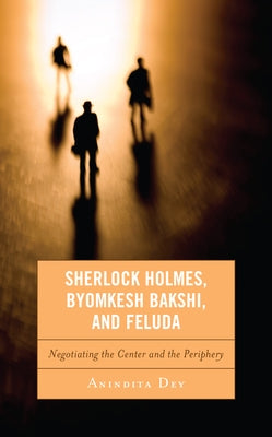 Sherlock Holmes, Byomkesh Bakshi, and Feluda: Negotiating the Center and the Periphery by Dey, Anindita