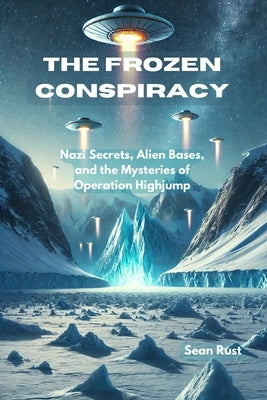 The Frozen Conspiracy: Nazi Secrets, Alien Bases, and the Mysteries of Operation Highjump by Rust, Sean T.
