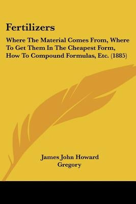 Fertilizers: Where The Material Comes From, Where To Get Them In The Cheapest Form, How To Compound Formulas, Etc. (1885) by Gregory, James John Howard