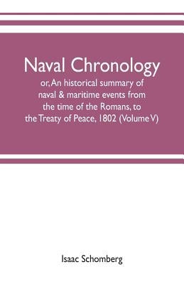 Naval chronology; or, An historical summary of naval & maritime events, from the time of the Romans, to the Treaty of Peace, 1802 (Volume V) by Schomberg, Isaac