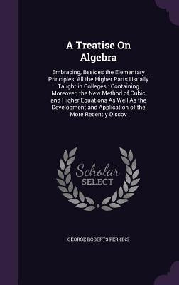 A Treatise On Algebra: Embracing, Besides the Elementary Principles, All the Higher Parts Usually Taught in Colleges: Containing Moreover, th by Perkins, George Roberts