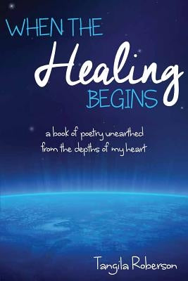 When The Healing Begins: A book of poetry unearthed from the depths of my heart by Roberson, Tangila