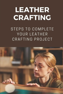Leather Crafting: Steps To Complete Your Leather Crafting Project: Fantastic World Of Leather Crafting by Twidwell, Isreal
