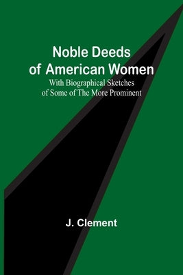 Noble Deeds of American Women; With Biographical Sketches of Some of the More Prominent by Clement, J.