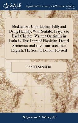 Meditations Upon Living Holily and Dying Happily. With Suitable Prayers to Each Chapter. Written Originally in Latin by That Learned Physician, Daniel by Sennert, Daniel