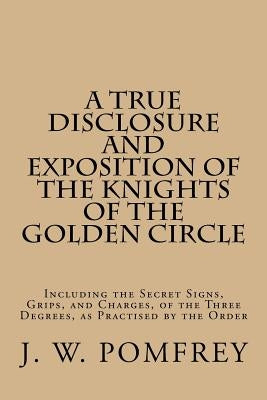 A True Disclosure and Exposition of the Knights of the Golden Circle: Including the Secret Signs, Grips, and Charges, of the Three Degrees, as Practis by Pomfrey, J. W.