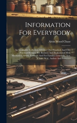 Information For Everybody: An Invaluable Collection Of Over One Hundred And Fifty Practical Recipes, For Business And Professional Men, Mechanics by Chase, Alvin Wood