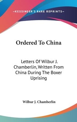 Ordered To China: Letters Of Wilbur J. Chamberlin, Written From China During The Boxer Uprising by Chamberlin, Wilbur J.