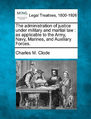 The Administration of Justice Under Military and Martial Law: As Applicable to the Army, Navy, Marines, and Auxiliary Forces. by Clode, Charles M.