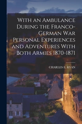 With an Ambulance During the Franco-German War Personal Experiences and Adventures With Both Armies 1870-1871 by Ryan, Charles E.