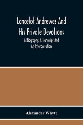 Lancelot Andrewes And His Private Devotions: A Biography, A Transcript And An Interpretation by Alexander Whyte