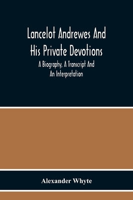 Lancelot Andrewes And His Private Devotions: A Biography, A Transcript And An Interpretation by Alexander Whyte
