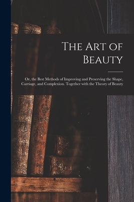 The Art of Beauty; or, the Best Methods of Improving and Preserving the Shape, Carriage, and Complexion. Together With the Theory of Beauty by Anonymous