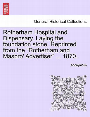 Rotherham Hospital and Dispensary. Laying the Foundation Stone. Reprinted from the Rotherham and Masbro' Advertiser ... 1870. by Anonymous