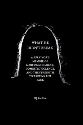 What He Didn't Break: A Survivor's Memoir of Narcissistic Abuse, Domestic Violence, and the Strength to Take My Life Back by Koehler, Rj