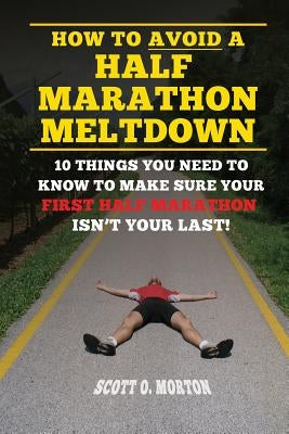 How to Avoid a Half Marathon Meltdown: 10 Things You Need to Know to Make Sure Your First Half Marathon Isn't Your Last! by Morton, Scott O.