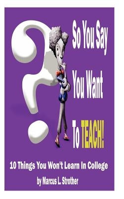 So You Say You Want To TEACH!: 10 Things You Won't Learn In College by Strother, Marcus L.