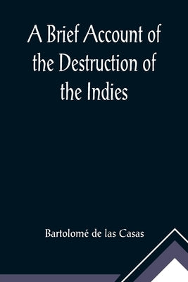 A Brief Account of the Destruction of the Indies; Or, a faithful NARRATIVE OF THE Horrid and Unexampled Massacres, Butcheries, and all manner of Cruel by de Las Casas, Bartolomé