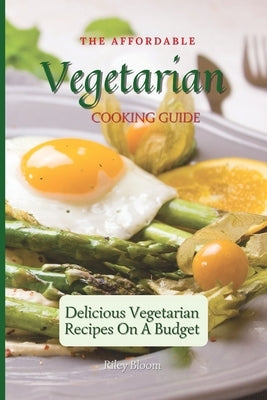 The Affordable Vegetarian Cooking Guide: Delicious Vegetarian Recipes On A Budget by Bloom, Riley