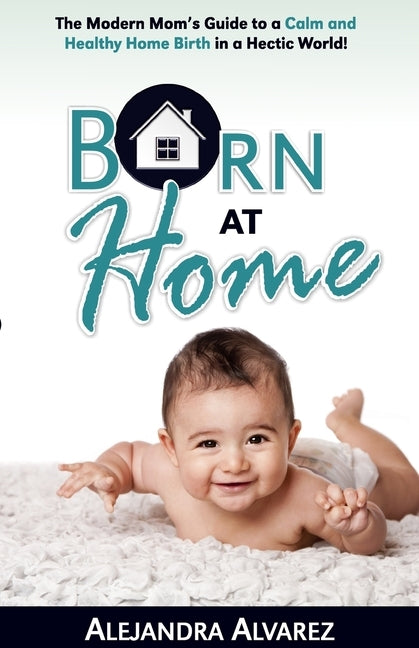 Born at Home: The Modern Mom's Guide to a Calm and Healthy Home Birth in a Hectic World! by Alvarez, Alejandra